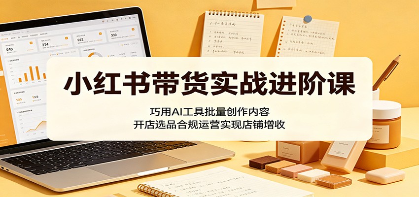 小红书带货实战进阶课：巧用AI工具批量创作内容，开店选品合规运营实现店铺增收-明楼资源站