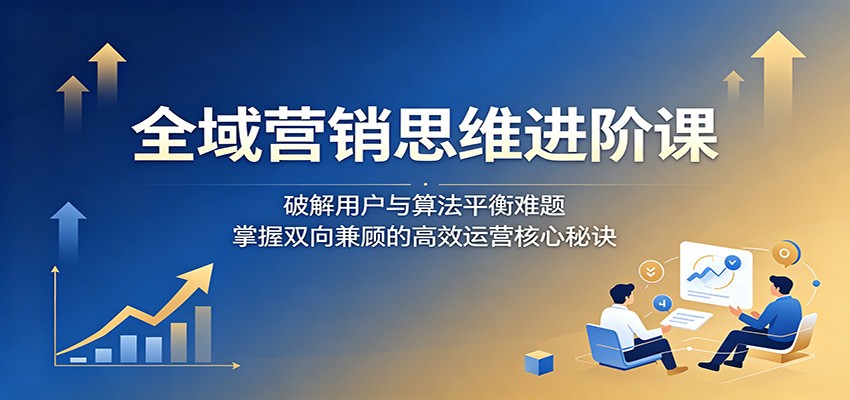 全域营销思维进阶课：破解用户与算法平衡难题，掌握双向兼顾的高效运营核心秘诀-明楼资源站