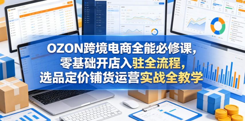 OZON跨境电商全能必修课，零基础开店入驻全流程，选品定价铺货运营实战全教学(更新0605)-明楼资源站