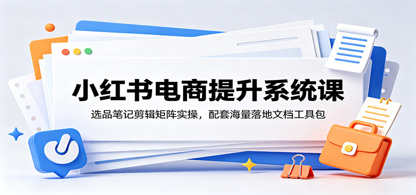 小红书电商提升系统课：选品笔记剪辑矩阵实操，配套海量落地文档工具包-明楼资源站