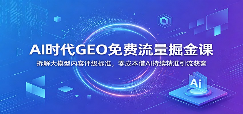 AI时代GEO免费流量掘金课：拆解大模型内容评级标准，零成本借AI持续精准引流获客-明楼资源站
