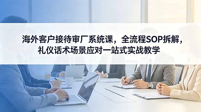 海外客户接待审厂系统课，全流程SOP拆解，礼仪话术场景应对一站式实战教学-明楼资源站