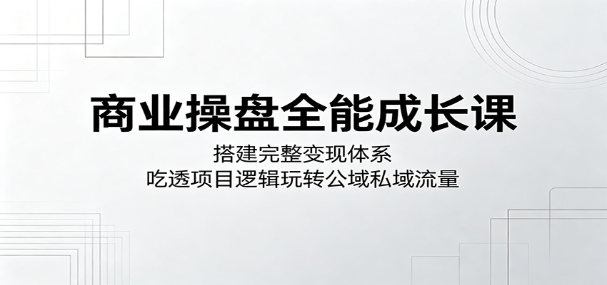 商业操盘全能成长课：搭建完整变现体系，吃透项目逻辑玩转公域私域流量-明楼资源站