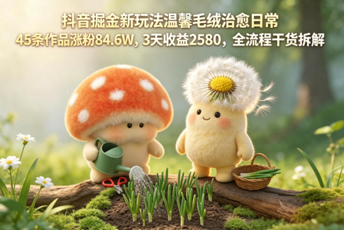 抖音掘金新玩法温馨毛绒治愈日常，45条作品涨粉84.6W，3天收益2580，全流程干货拆解-明楼资源站