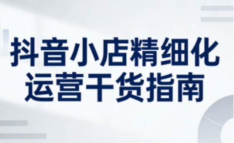 抖音小店精细化运营干货指南新版，助力商家系统提升店铺运营能力(更新26年5月)-明楼资源站
