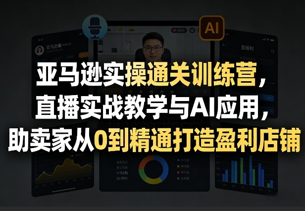 亚马逊实操通关训练营，直播实战教学与AI应用，助卖家从0到精通打造盈利店铺(更新7月3日)-明楼资源站