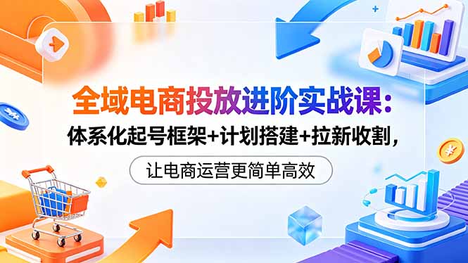全域电商投放进阶实战课：体系化起号框架+计划搭建+拉新收割，让电商运营更简单高效-明楼资源站